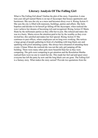 Literary Analysis Of The Falling Girl
What is The Falling Girl about? Outline the plot of the story. Exposition A nine
teen year old girl named Marta is on top of skyscraper that houses apartments and
businesses. She sees the city as a mess and becomes dizzy over it. Rising Action #1
She sees the city is filled with mansions, buildings, parties and affairs. She feels
hopeless and decides to let herself go falling off the skyscraper, when realized she
won t achieve her dreams of becoming rich and recognized. Rising Action #2 Marta
floats by the millionaire parties as they offer her to join. She refused and states she
was in a hurry. Marta craves the attention paid to her by the wealthy as they even
invited her, this satisfied and makes her feel special. Rising Action #3 She
continues to past offices, where employees sat on long rows working. She notices
a large group of people gathering in front of a building with long black cars and
sparkling with jewel attending a party. She always have dreamed of attending these
events. Climax When she realized she was not the only girl jumping off the
building. There were many other girls more beautiful than her as they were
competing. The girls were competing to get attention and the Resolution Martha
realised there were no one to watch her die. This made her feel sad and upset since
everyone has left the party by now and the long black cars are gone. The Falling Girl
is a fantasy story. What makes the story surreal? Provide two quotations from the
 