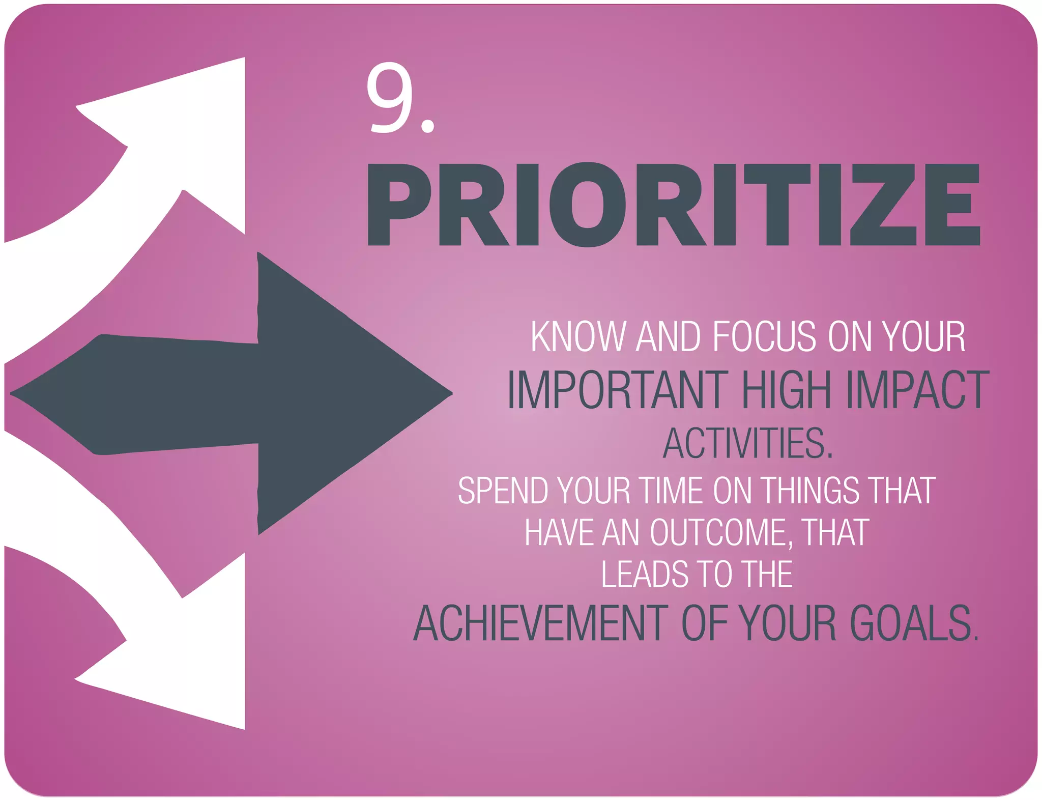 PRIORITIZE
9.
KNOW AND FOCUS ON YOUR
ACTIVITIES.
IMPORTANT HIGH IMPACT
SPEND YOUR TIME ON THINGS THAT
HAVE AN OUTCOME, THAT
LEADS TO THE
.ACHIEVEMENT OF YOUR GOALS
 