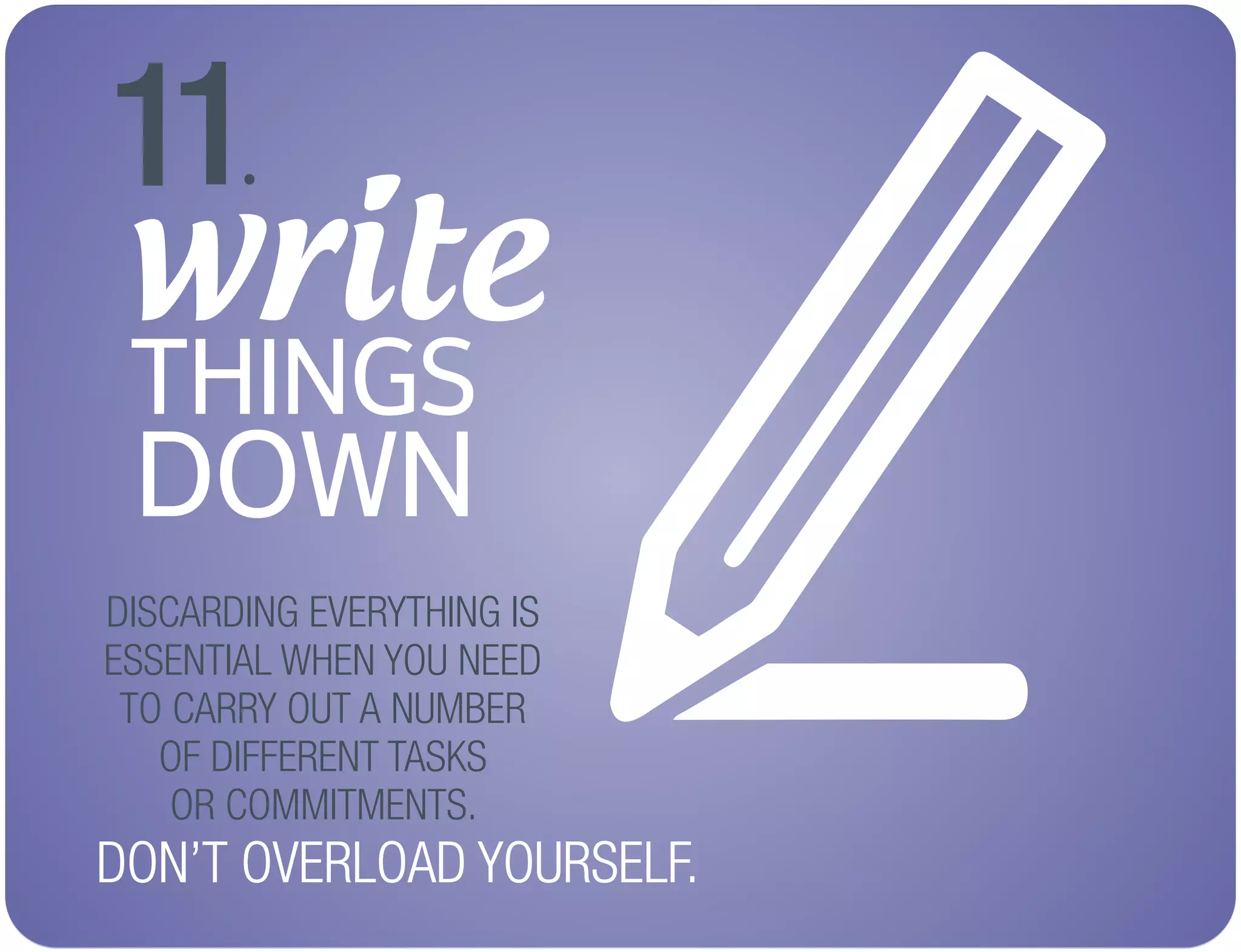 write
THINGS
DOWN
11.
DISCARDING EVERYTHING IS
ESSENTIAL WHEN YOU NEED
TO CARRY OUT A NUMBER
OF DIFFERENT TASKS
OR COMMITMENTS.
DON’T OVERLOAD YOURSELF.
 