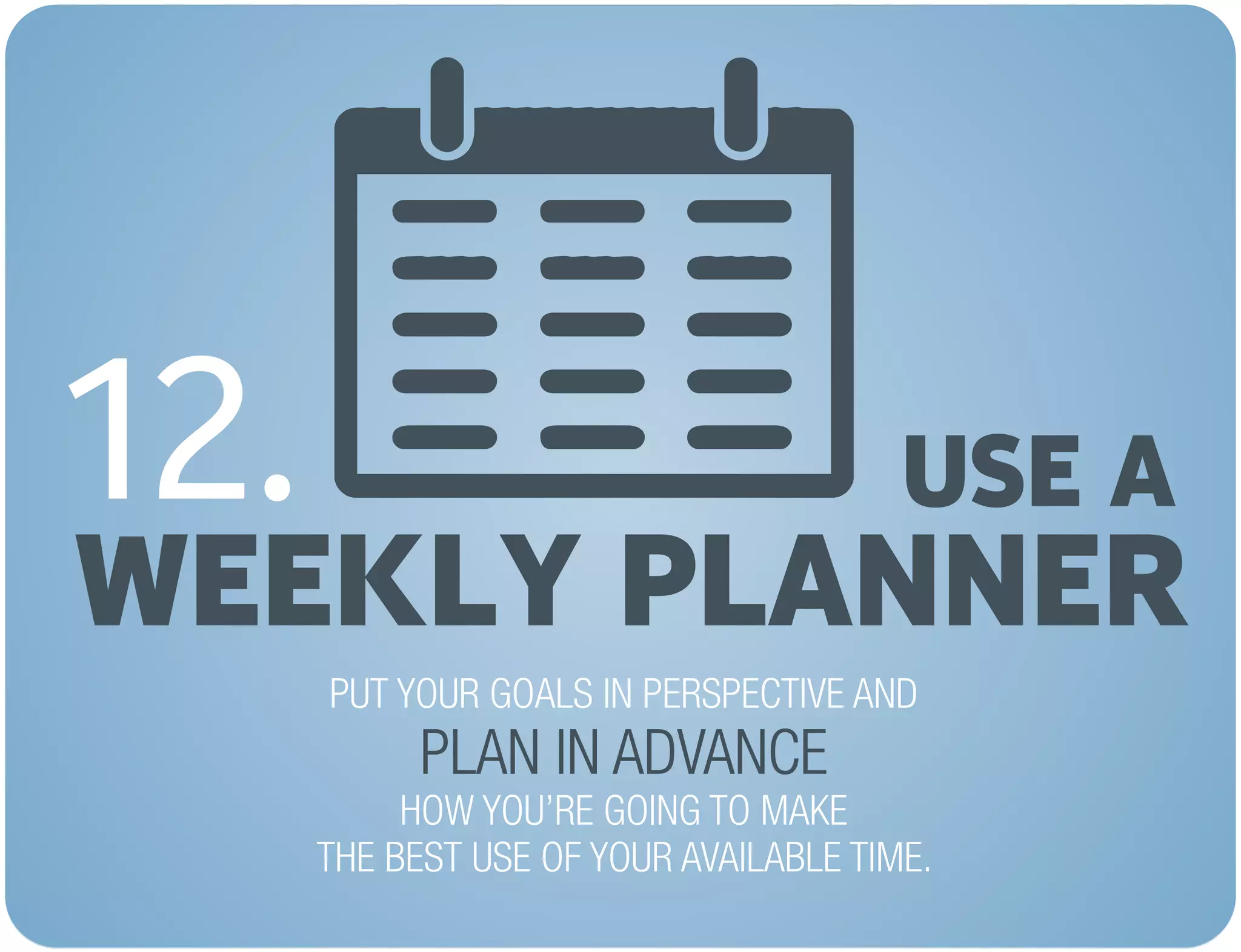 USE A
WEEKLY PLANNER
12.
PUT YOUR GOALS IN PERSPECTIVE AND
HOW YOU’RE GOING TO MAKE
THE BEST USE OF YOUR AVAILABLE TIME.
PLAN IN ADVANCE
 
