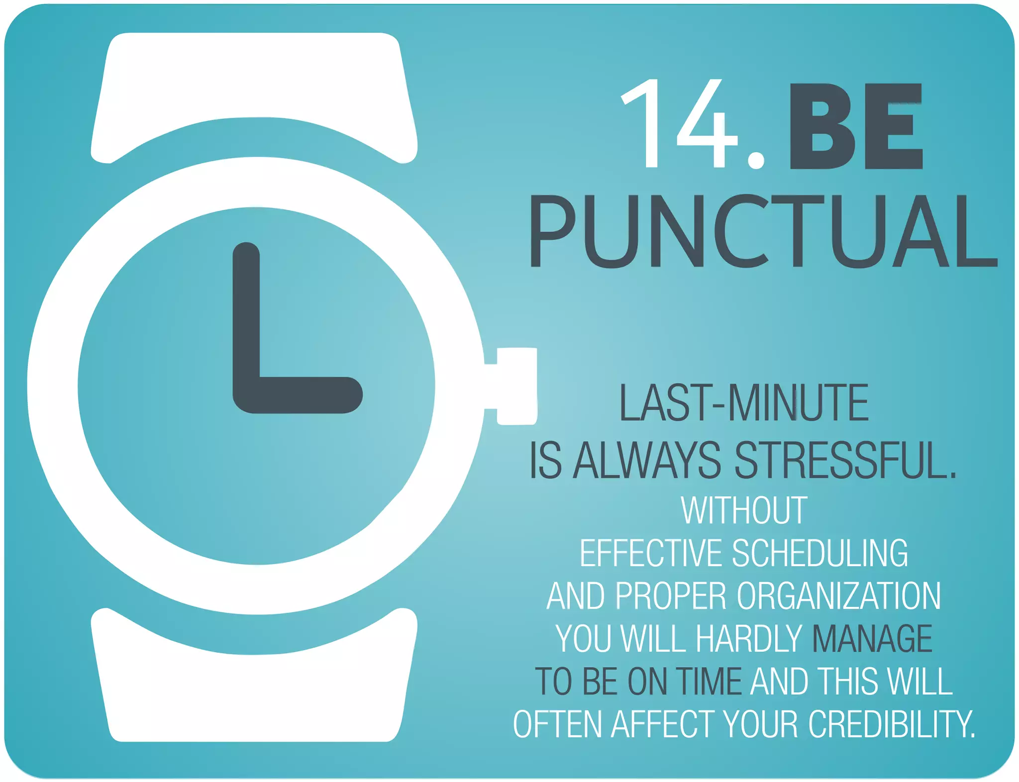 BE14.
PUNCTUAL
LAST-MINUTE
IS ALWAYS STRESSFUL.
MANAGE
TO BE ON TIME
WITHOUT
EFFECTIVE SCHEDULING
AND PROPER ORGANIZATION
YOU WILL HARDLY
AND THIS WILL
OFTEN AFFECT YOUR CREDIBILITY.
 