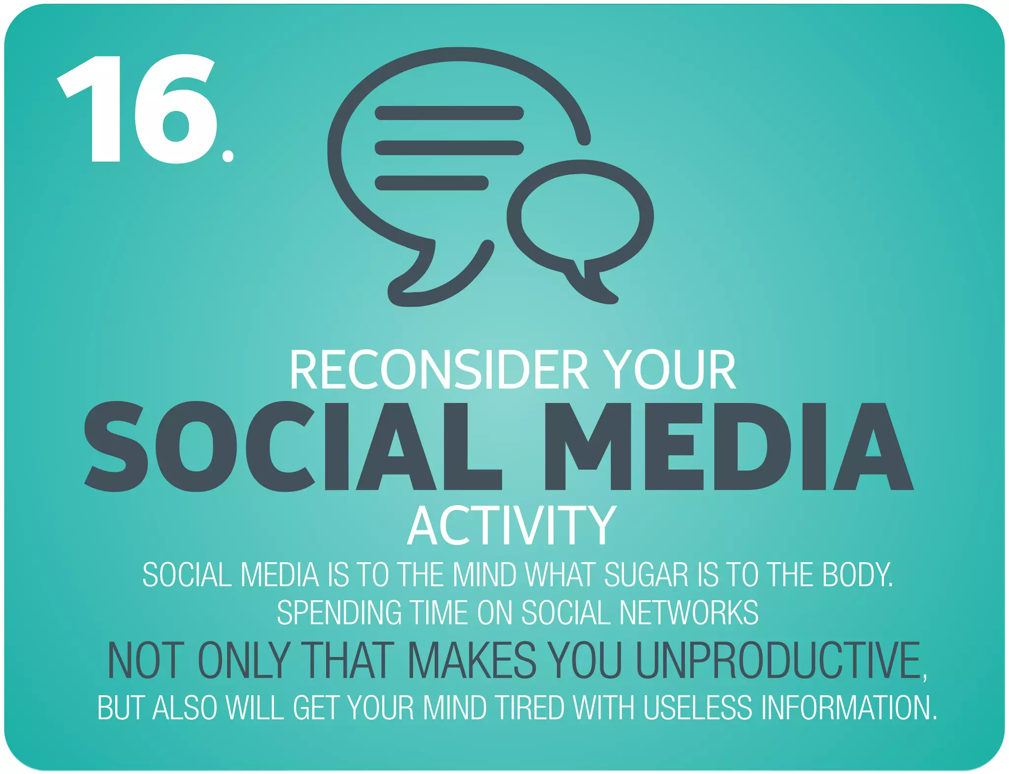 RECONSIDER YOUR
SOCIAL MEDIA
16.
SOCIAL MEDIA IS TO THE MIND WHAT SUGAR IS TO THE BODY.
SPENDING TIME ON SOCIAL NETWORKS
,
BUT ALSO WILL GET YOUR MIND TIRED WITH USELESS INFORMATION.
NOT ONLY THAT MAKES YOU UNPRODUCTIVE
ACTIVITY
 