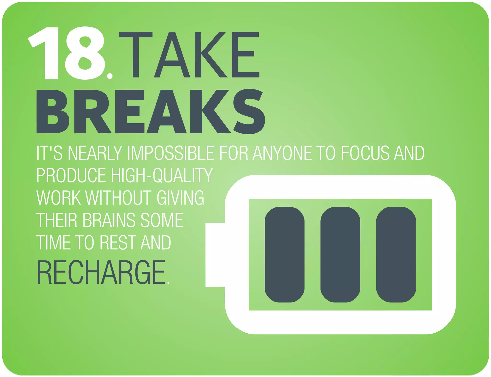 TAKE
BREAKS
18.
IT'S NEARLY IMPOSSIBLE FOR ANYONE TO FOCUS AND
PRODUCE HIGH-QUALITY
WORK WITHOUT GIVING
THEIR BRAINS SOME
TIME TO REST AND
.RECHARGE
 
