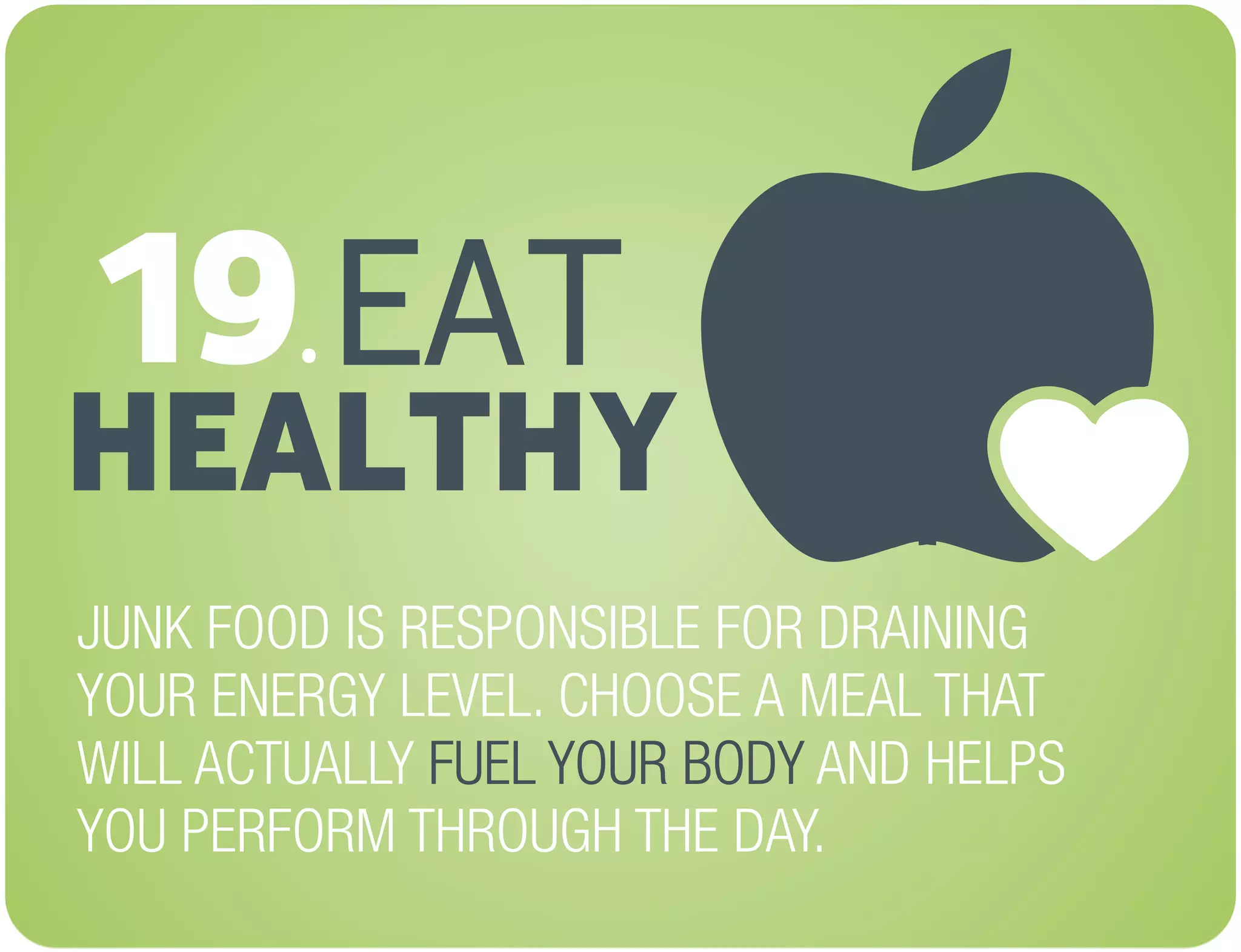 EAT
HEALTHY
JUNK FOOD IS RESPONSIBLE FOR DRAINING
YOUR ENERGY LEVEL. CHOOSE A MEAL THAT
WILL ACTUALLY AND HELPS
YOU PERFORM THROUGH THE DAY.
FUEL YOUR BODY
19.
 