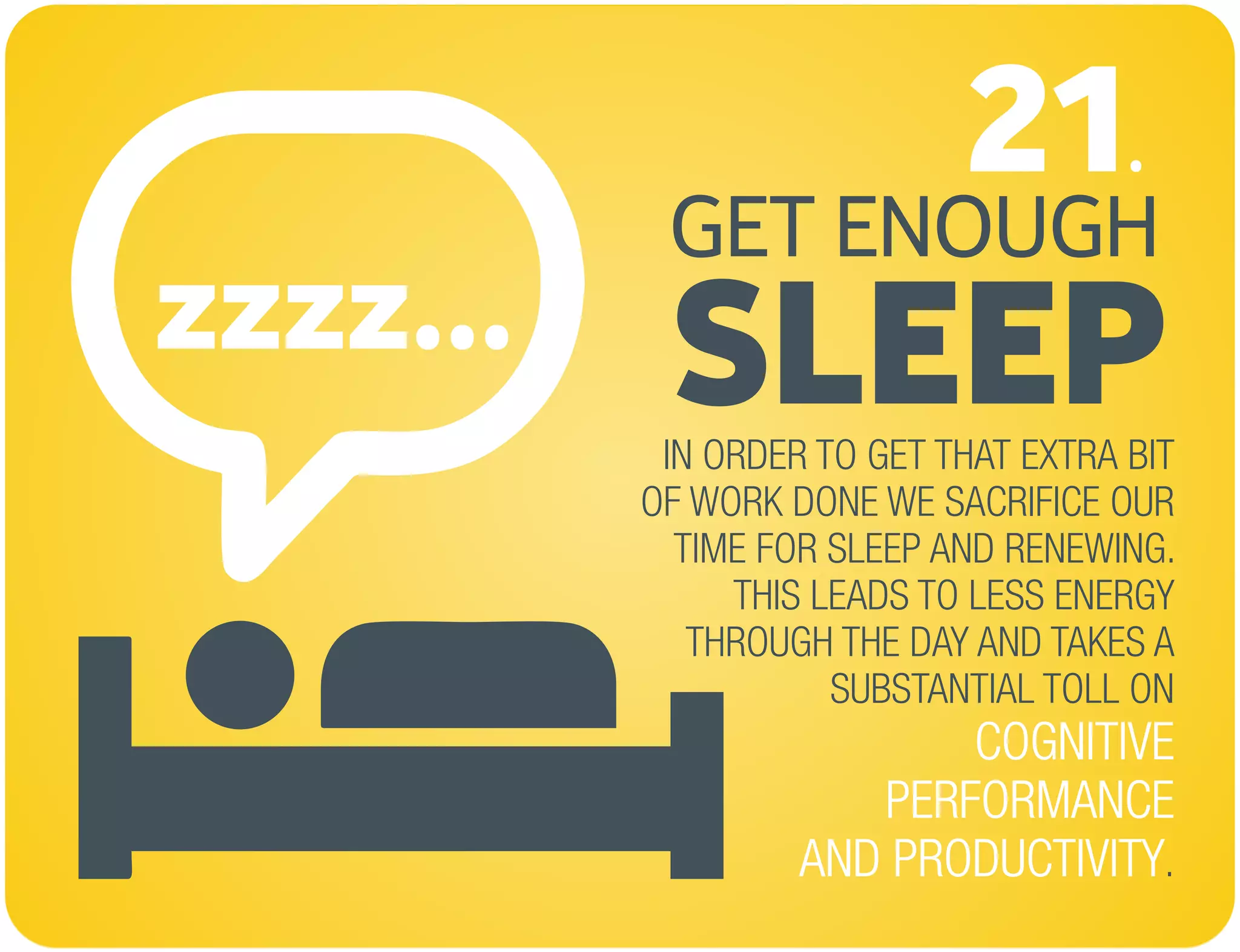 zzzz...
GET ENOUGH
SLEEP
21.
IN ORDER TO GET THAT EXTRA BIT
OF WORK DONE WE SACRIFICE OUR
TIME FOR SLEEP AND RENEWING.
THIS LEADS TO LESS ENERGY
THROUGH THE DAY AND TAKES A
SUBSTANTIAL TOLL ON
.
COGNITIVE
PERFORMANCE
AND PRODUCTIVITY
 