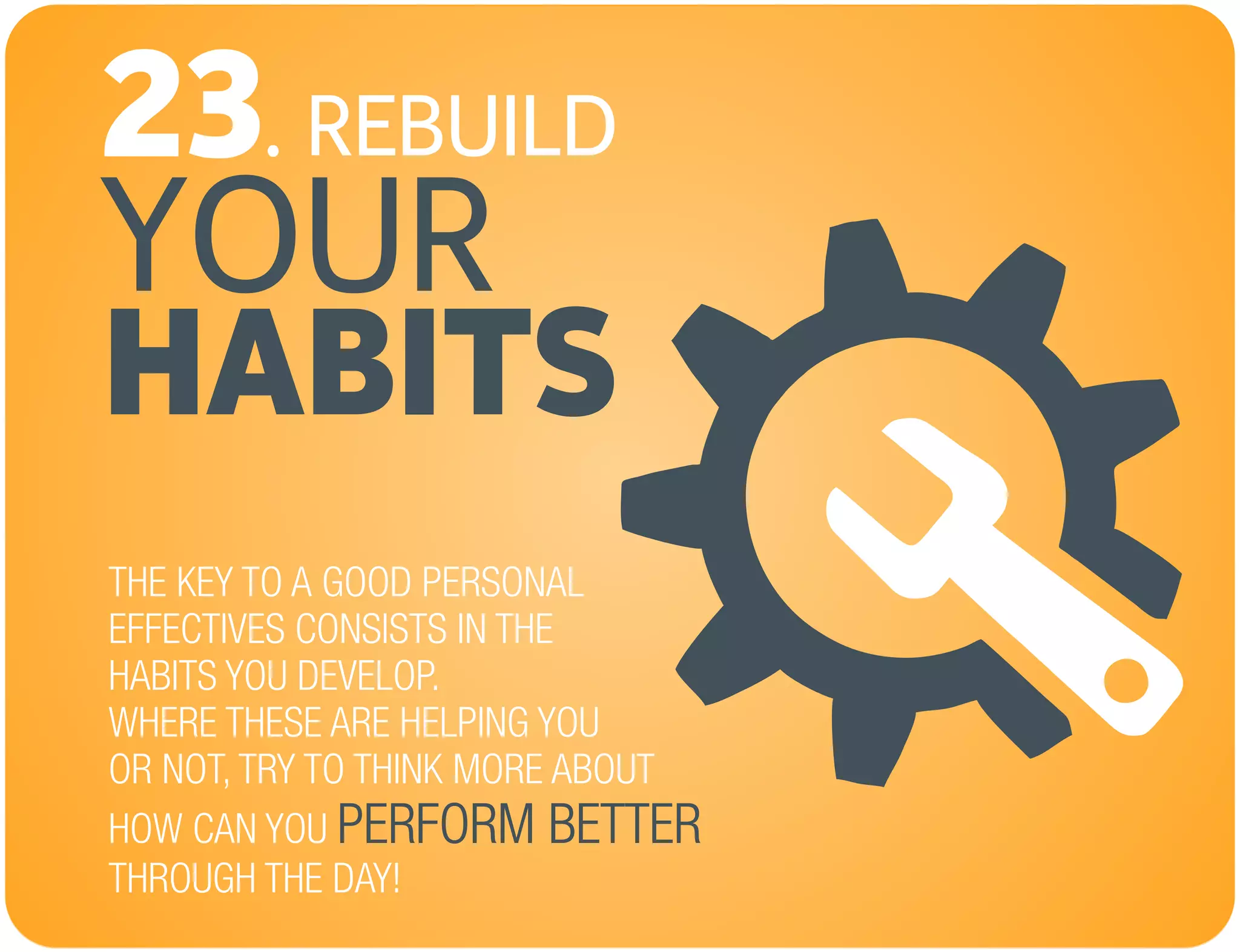REBUILD
YOUR
23.
HABITS
THE KEY TO A GOOD PERSONAL
EFFECTIVES CONSISTS IN THE
HABITS YOU DEVELOP.
WHERE THESE ARE HELPING YOU
OR NOT, TRY TO THINK MORE ABOUT
HOW CAN YOU
THROUGH THE DAY!
PERFORM BETTER
 