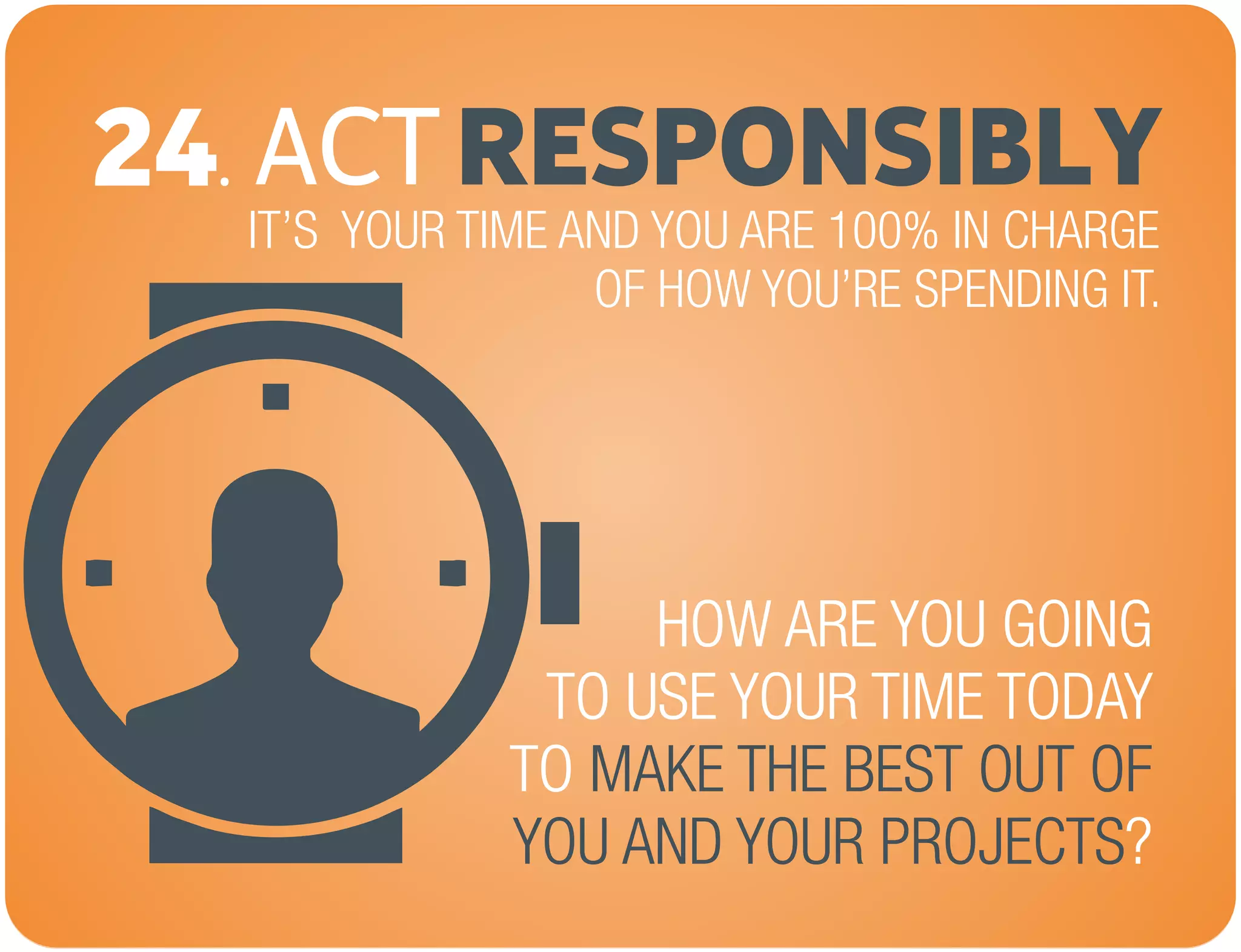 ACTRESPONSIBLY24.
IT’S YOUR TIME AND YOU ARE 100% IN CHARGE
OF HOW YOU’RE SPENDING IT.
HOW ARE YOU GOING
TO USE YOUR TIME TODAY
TO
?
MAKE THE BEST OUT OF
YOU AND YOUR PROJECTS
 