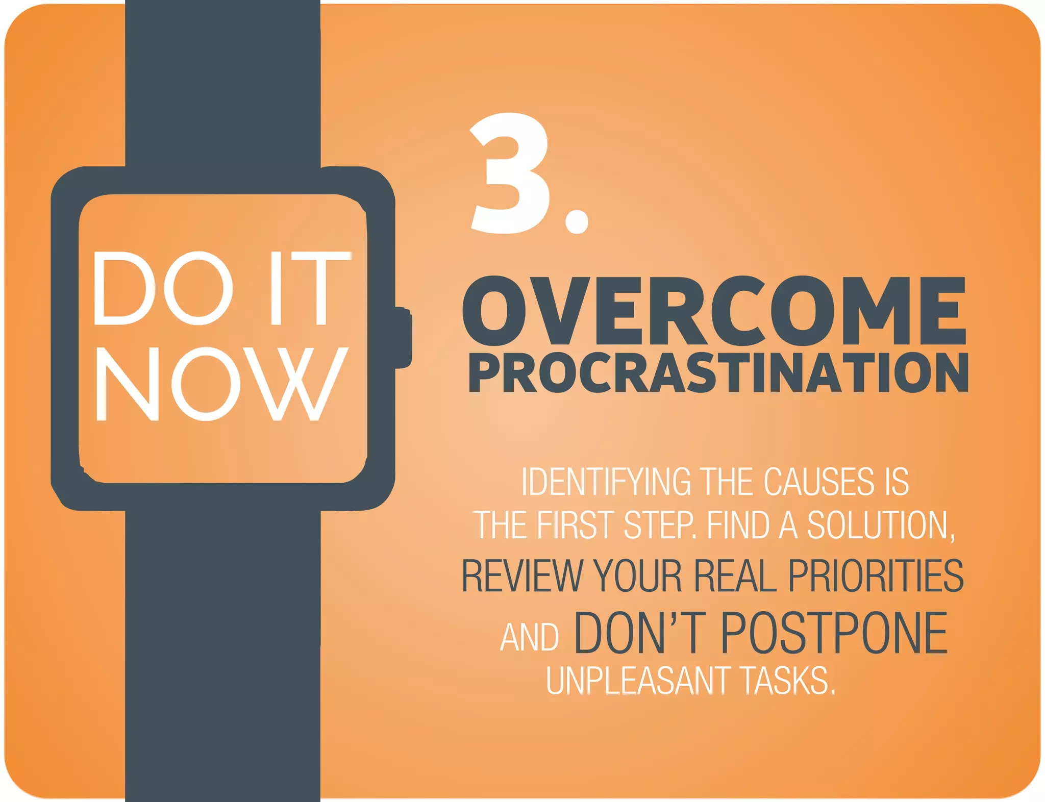 OVERCOME
NOW
DO IT
PROCRASTINATION
3.
IDENTIFYING THE CAUSES IS
THE FIRST STEP. FIND A SOLUTION,
REVIEW YOUR REAL PRIORITIES
AND
UNPLEASANT TASKS.
DON’T POSTPONE
 
