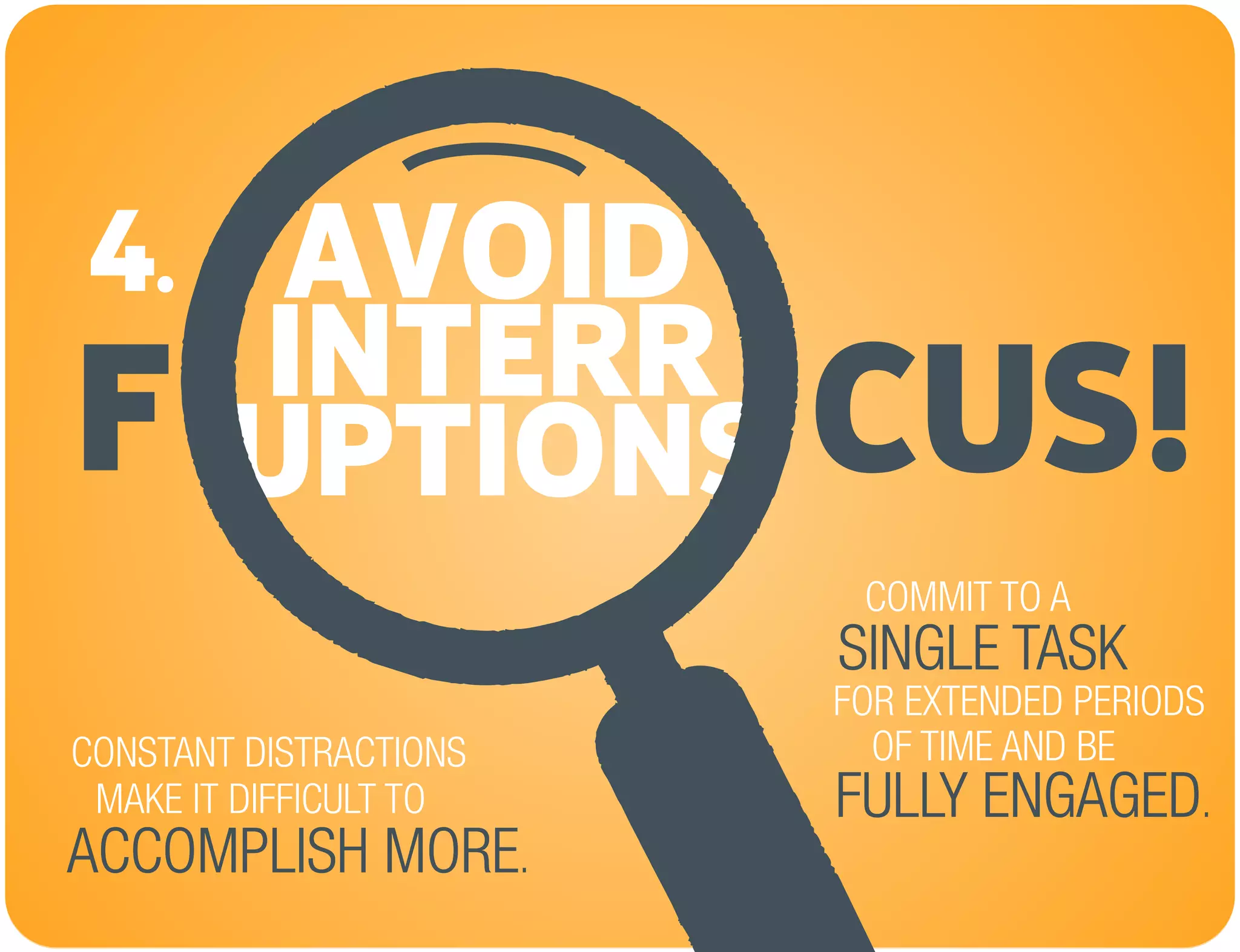 AVOID
CUS!F INTERR
UPTIONS
4.
CONSTANT DISTRACTIONS
MAKE IT DIFFICULT TO
FOR EXTENDED PERIODS
COMMIT TO A
SINGLE TASK
OF TIME AND BE
FULLY ENGAGED.
ACCOMPLISH MORE.
 