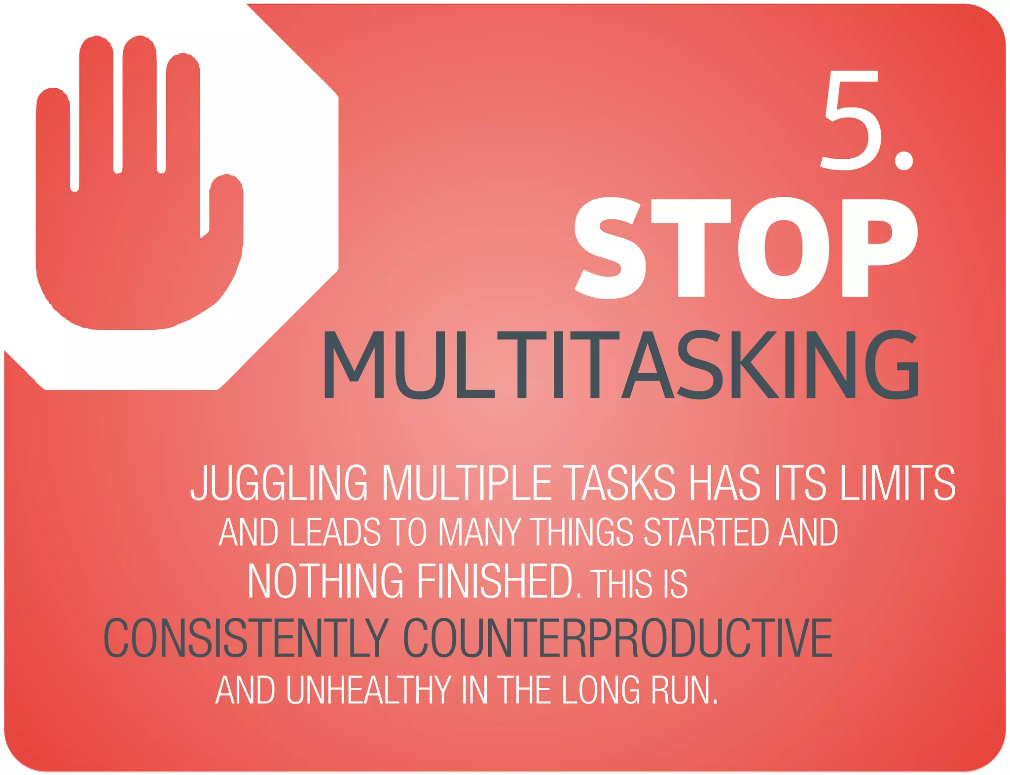 STOP
AND LEADS TO MANY THINGS STARTED AND
MULTITASKING
JUGGLING MULTIPLE TASKS HAS ITS LIMITS
NOTHING FINISHED. THIS IS
AND UNHEALTHY IN THE LONG RUN.
CONSISTENTLY COUNTERPRODUCTIVE
5.
 