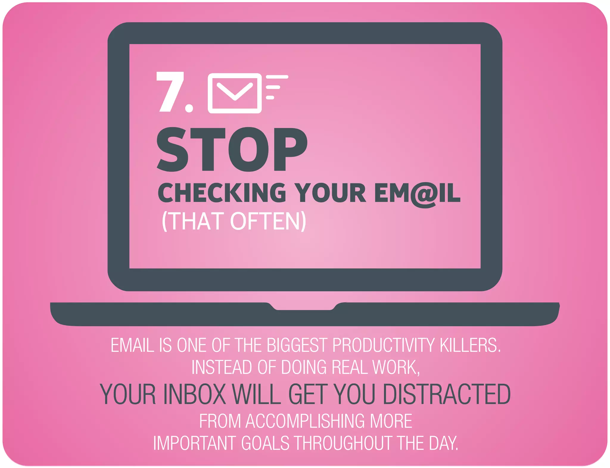 STOP
EMAIL IS ONE OF THE BIGGEST PRODUCTIVITY KILLERS.
INSTEAD OF DOING REAL WORK,
FROM ACCOMPLISHING MORE
IMPORTANT GOALS THROUGHOUT THE DAY.
YOUR INBOX WILL GET YOU DISTRACTED
CHECKING YOUR EM@IL
(THAT OFTEN)
7.
 