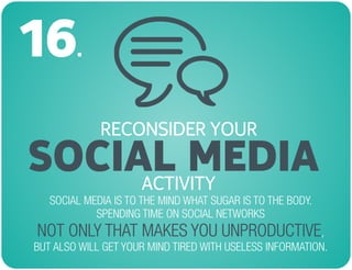 RECONSIDER YOUR
SOCIAL MEDIA
16.
SOCIAL MEDIA IS TO THE MIND WHAT SUGAR IS TO THE BODY.
SPENDING TIME ON SOCIAL NETWORKS
,
BUT ALSO WILL GET YOUR MIND TIRED WITH USELESS INFORMATION.
NOT ONLY THAT MAKES YOU UNPRODUCTIVE
ACTIVITY
 