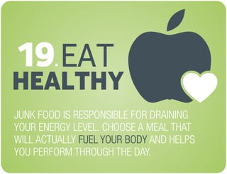 EAT
HEALTHY
JUNK FOOD IS RESPONSIBLE FOR DRAINING
YOUR ENERGY LEVEL. CHOOSE A MEAL THAT
WILL ACTUALLY AND HELPS
YOU PERFORM THROUGH THE DAY.
FUEL YOUR BODY
19.
 