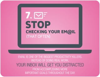 STOP
EMAIL IS ONE OF THE BIGGEST PRODUCTIVITY KILLERS.
INSTEAD OF DOING REAL WORK,
FROM ACCOMPLISHING MORE
IMPORTANT GOALS THROUGHOUT THE DAY.
YOUR INBOX WILL GET YOU DISTRACTED
CHECKING YOUR EM@IL
(THAT OFTEN)
7.
 