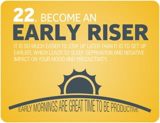 BECOME AN
EARLY RISER
22.
IT IS SO MUCH EASIER TO STAY UP LATER THAN IT IS TO GET UP
EARLIER, WHICH LEADS TO SLEEP DEPRIVATION AND NEGATIVE
IMPACT ON YOUR MOOD AND PRODUCTIVITY.
 