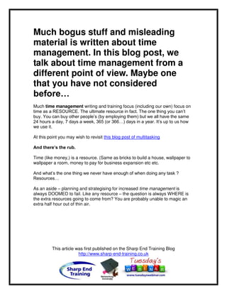 Much bogus stuff and misleading
material is written about time
management. In this blog post, we
talk about time management from a
different point of view. Maybe one
that you have not considered
before…
Much time management writing and training focus (including our own) focus on
time as a RESOURCE. The ultimate resource in fact. The one thing you can’t
buy. You can buy other people’s (by employing them) but we all have the same
24 hours a day, 7 days a week, 365 (or 366…) days in a year. It’s up to us how
we use it.

At this point you may wish to revisit this blog post of multitasking

And there’s the rub.

Time (like money,) is a resource. (Same as bricks to build a house, wallpaper to
wallpaper a room, money to pay for business expansion etc etc.

And what’s the one thing we never have enough of when doing any task ?
Resources…

As an aside – planning and strategising for increased time management is
always DOOMED to fail. Like any resource – the question is always WHERE is
the extra resources going to come from? You are probably unable to magic an
extra half hour out of thin air.




          This article was first published on the Sharp End Training Blog
                        http://www.sharp-end-training.co.uk
 