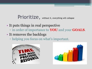 Prioritize, without it, everything will collapse
• It puts things in real perspective
▫ in order of importance to YOU and your GOALS.
• It removes the backlogs
▫ helping you focus on what’s important.
 