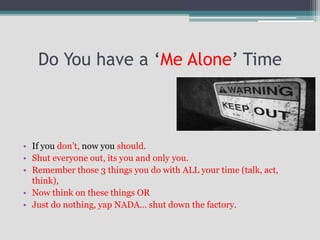 Do You have a ‘Me Alone’ Time
• If you don’t, now you should.
• Shut everyone out, its you and only you.
• Remember those 3 things you do with ALL your time (talk, act,
think),
• Now think on these things OR
• Just do nothing, yap NADA… shut down the factory.
 