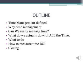 OUTLINE
• Time Management defined
• Why time management
• Can We really manage time?
• What do we actually do with ALL the Time.
• What to do
• How to measure time ROI
• Closing
 