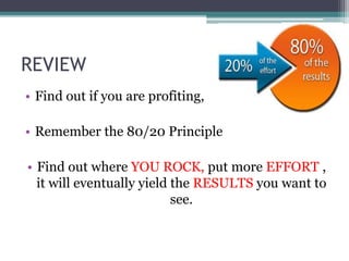 REVIEW
• Find out if you are profiting,
• Remember the 80/20 Principle
• Find out where YOU ROCK, put more EFFORT ,
it will eventually yield the RESULTS you want to
see.
 