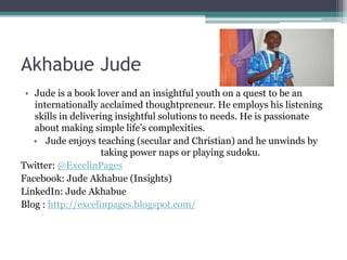 Akhabue Jude
• Jude is a book lover and an insightful youth on a quest to be an
internationally acclaimed thoughtpreneur. He employs his listening
skills in delivering insightful solutions to needs. He is passionate
about making simple life’s complexities.
• Jude enjoys teaching (secular and Christian) and he unwinds by
taking power naps or playing sudoku.
Twitter: @ExcelinPages
Facebook: Jude Akhabue (Insights)
LinkedIn: Jude Akhabue
Blog : http://excelinpages.blogspot.com/
 