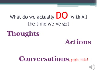 What do we actually DO with All
the time we’ve got
Thoughts
Actions
Conversations, yeah, talk!
 