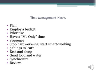 Time Management Hacks
• Plan
• Employ a budget
• Prioritize
• Have a “Me Only” time
• Sequence
• Stop hardwork-ing, start smart-working
• 5 things to learn
• Rest and sleep
• Good food and water
• Synchronize
• Review.
 