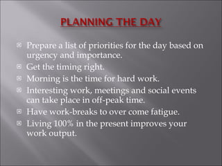 Prepare a list of priorities for the day based on urgency and importance.  Get the timing right. Morning is the time for hard work. Interesting work, meetings and social events can take place in off-peak time.  Have work-breaks to over come fatigue. Living 100% in the present improves your work output. 