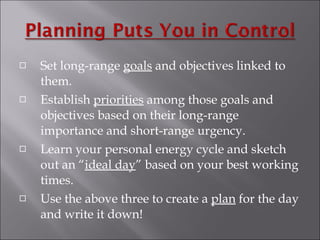 Set long-range  goals  and objectives linked to them. Establish  priorities  among those goals and objectives based on their long-range importance and short-range urgency. Learn your personal energy cycle and sketch out an “ ideal day ” based on your best working times. Use the above three to create a  plan  for the day and write it down! 