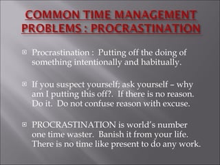 Procrastination :  Putting off the doing of something intentionally and habitually. If you suspect yourself; ask yourself – why am I putting this off?.  If there is no reason.  Do it.  Do not confuse reason with excuse.  PROCRASTINATION is world’s number one time waster.  Banish it from your life.  There is no time like present to do any work.  