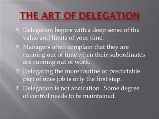 Delegation begins with a deep sense of the value and limits of your time.  Managers often complain that they are running out of time when their subordinates are running out of work.  Delegating the more routine or predictable part of ones job is only the first step. Delegation is not abdication.  Some degree of control needs to be maintained.  
