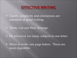 Clarity, simplicity and conciseness are essentials of good writing. Think, List and then Arrange. Do not cover too many subjects in one letter. Strive to write  one page letters.  These are more digestible.  