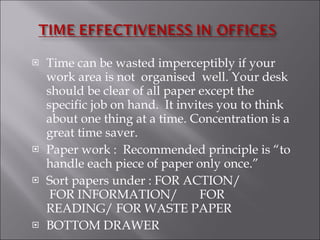 Time can be wasted imperceptibly if your work area is not  organised  well. Your desk should be clear of all paper except the specific job on hand.  It invites you to think about one thing at a time. Concentration is a great time saver. Paper work :  Recommended principle is “to handle each piece of paper only once.” Sort papers under : FOR ACTION/  FOR INFORMATION/  FOR READING/ FOR WASTE PAPER  BOTTOM DRAWER  