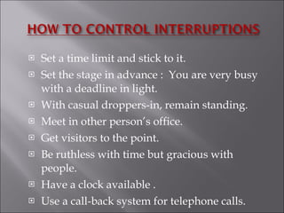 Set a time limit and stick to it. Set the stage in advance :  You are very busy with a deadline in light. With casual droppers-in, remain standing. Meet in other person’s office. Get visitors to the point. Be ruthless with time but gracious with people. Have a clock available . Use a call-back system for telephone calls.  