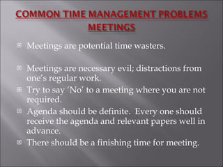 Meetings are potential time wasters. Meetings are necessary evil; distractions from one’s regular work. Try to say ‘No’ to a meeting where you are not required. Agenda should be definite.  Every one should receive the agenda and relevant papers well in advance. There should be a finishing time for meeting.  