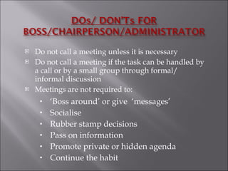 Do not call a meeting unless it is necessary Do not call a meeting if the task can be handled by a call or by a small group through formal/ informal discussion Meetings are not required to: ‘ Boss around’ or give  ‘messages’ Socialise Rubber stamp decisions Pass on information Promote private or hidden agenda Continue the habit 