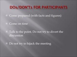 Come prepared (with facts and figures) Come on time Talk to the point. Do not try to divert the  discussion Do not try to hijack the meeting  
