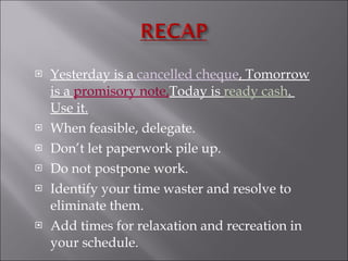 Yesterday is a  cancelled cheque , Tomorrow is a  promisory note, Today is  ready cash .  Use it. When feasible, delegate.  Don’t let paperwork pile up. Do not postpone work. Identify your time waster and resolve to eliminate them. Add times for relaxation and recreation in your schedule. 