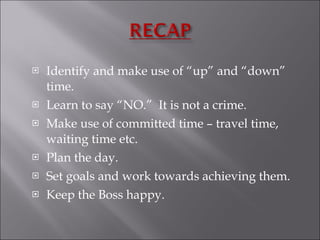 Identify and make use of “up” and “down” time.  Learn to say “NO.”  It is not a crime. Make use of committed time – travel time, waiting time etc.  Plan the day. Set goals and work towards achieving them.  Keep the Boss happy. 