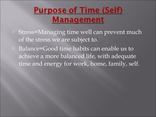Stress=Managing time well can prevent much of the stress we are subject to. Balance=Good time habits can enable us to achieve a more balanced life, with adequate time and energy for work, home, family, self. 