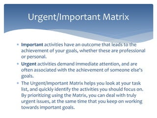  Important activities have an outcome that leads to the
achievement of your goals, whether these are professional
or personal.
 Urgent activities demand immediate attention, and are
often associated with the achievement of someone else's
goals.
 The Urgent/Important Matrix helps you look at your task
list, and quickly identify the activities you should focus on.
By prioritizing using the Matrix, you can deal with truly
urgent issues, at the same time that you keep on working
towards important goals.
Urgent/Important Matrix
 