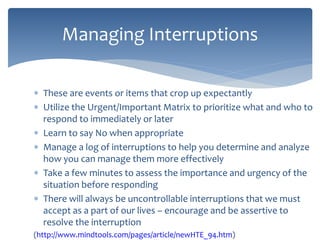 These are events or items that crop up expectantly
 Utilize the Urgent/Important Matrix to prioritize what and who to
respond to immediately or later
 Learn to say No when appropriate
 Manage a log of interruptions to help you determine and analyze
how you can manage them more effectively
 Take a few minutes to assess the importance and urgency of the
situation before responding
 There will always be uncontrollable interruptions that we must
accept as a part of our lives – encourage and be assertive to
resolve the interruption
(http://www.mindtools.com/pages/article/newHTE_94.htm)
Managing Interruptions
 
