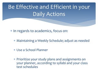  In regards to academics, focus on:
 Maintaining a Weekly Schedule; adjust as needed
 Use a School Planner
 Prioritize your study plans and assignments on
your planner, according to syllabi and your class
test schedules
Be Effective and Efficient in your
Daily Actions
 