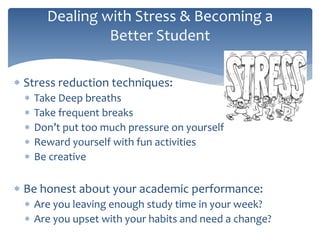  Stress reduction techniques:
 Take Deep breaths
 Take frequent breaks
 Don’t put too much pressure on yourself
 Reward yourself with fun activities
 Be creative
 Be honest about your academic performance:
 Are you leaving enough study time in your week?
 Are you upset with your habits and need a change?
Dealing with Stress & Becoming a
Better Student
 
