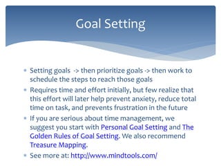  Setting goals -> then prioritize goals -> then work to
schedule the steps to reach those goals
 Requires time and effort initially, but few realize that
this effort will later help prevent anxiety, reduce total
time on task, and prevents frustration in the future
 If you are serious about time management, we
suggest you start with Personal Goal Setting and The
Golden Rules of Goal Setting. We also recommend
Treasure Mapping.
 See more at: http://www.mindtools.com/
Goal Setting
 