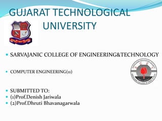 GUJARAT TECHNOLOGICAL
UNIVERSITY
 SARVAJANIC COLLEGE OF ENGINEERING&TECHNOLOGY
 COMPUTER ENGINEERING(11)
 SUBMITTED TO:
 (1)Prof.Denish Jariwala
 (2)Prof.Dhruti Bhavanagarwala
 