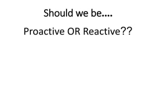 Should we be....
Proactive OR Reactive??
 