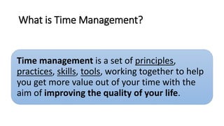 What is Time Management?
Time management is a set of principles,
practices, skills, tools, working together to help
you get more value out of your time with the
aim of improving the quality of your life.
 