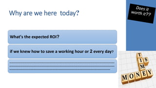 Why are we here today?
What’s the expected ROI?
if we knew how to save a working hour or 2 every day?
-------------------------------------------------------------------------------------------------
-------------------------------------------------------------------------------------------------
---------------------------------------------------------------------------------------------
 