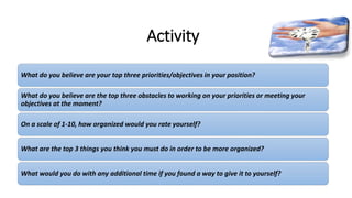Activity
What do you believe are your top three priorities/objectives in your position?
What do you believe are the top three obstacles to working on your priorities or meeting your
objectives at the moment?
On a scale of 1-10, how organized would you rate yourself?
What are the top 3 things you think you must do in order to be more organized?
What would you do with any additional time if you found a way to give it to yourself?
 